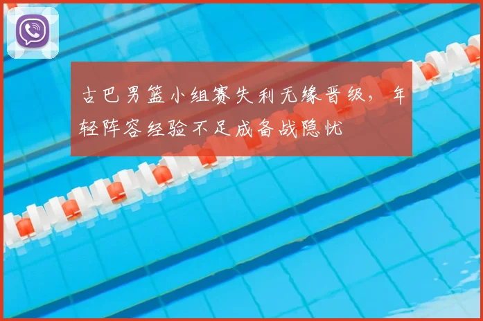古巴男篮小组赛失利无缘晋级，年轻阵容经验不足成备战隐忧