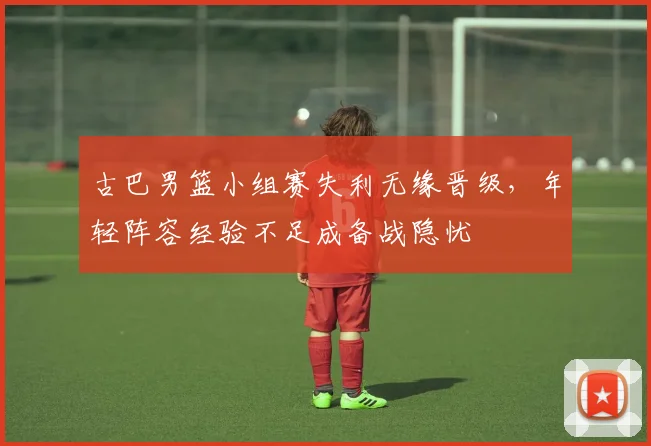 古巴男篮小组赛失利无缘晋级，年轻阵容经验不足成备战隐忧