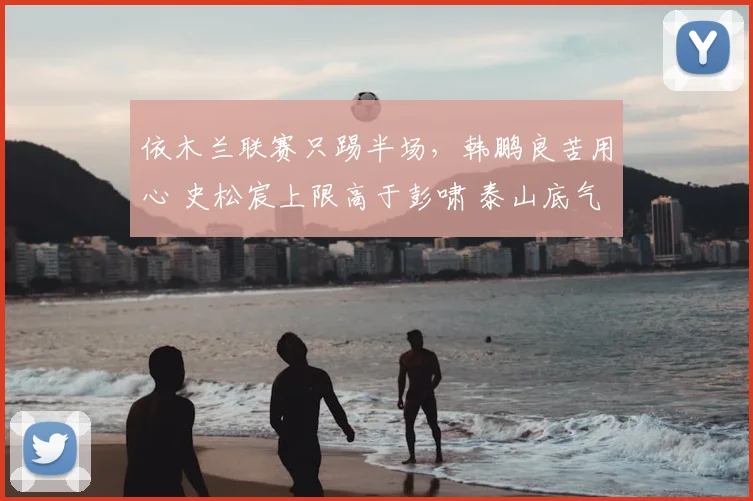 依木兰联赛只踢半场,韩鹏良苦用心 史松宸上限高于彭啸 泰山底气