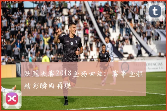 欧冠决赛2018全场回放：赛事全程精彩瞬间再现