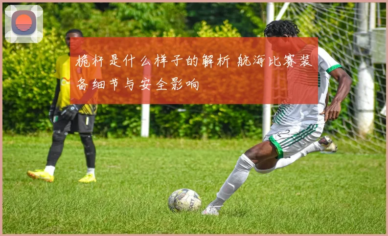 桅杆是什么样子的解析 航海比赛装备细节与安全影响