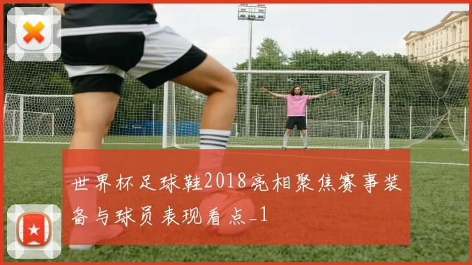世界杯足球鞋2018亮相聚焦赛事装备与球员表现看点_1