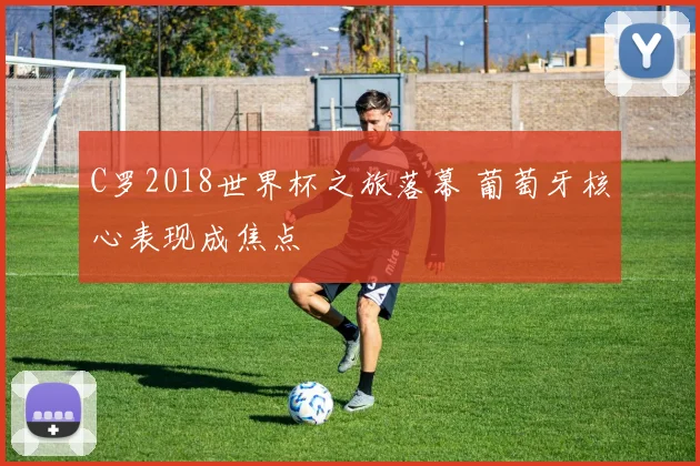 C罗2018世界杯之旅落幕 葡萄牙核心表现成焦点