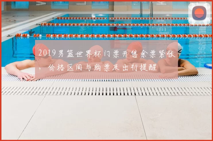 2019男篮世界杯门票开售余票紧张，价格区间与购票及出行提醒