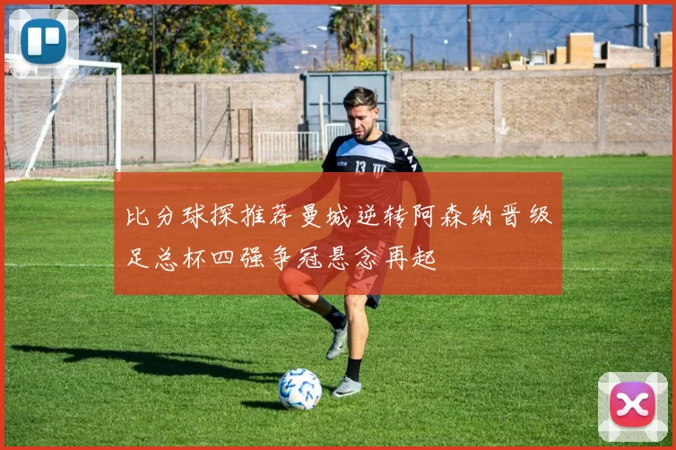 比分球探推荐曼城逆转阿森纳晋级足总杯四强争冠悬念再起