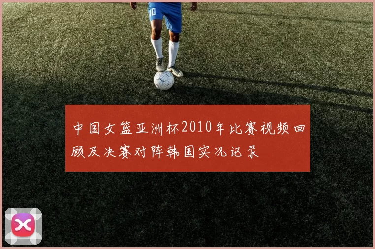 中国女篮亚洲杯2010年比赛视频回顾及决赛对阵韩国实况记录