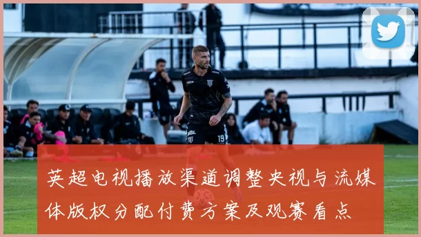 英超电视播放渠道调整央视与流媒体版权分配付费方案及观赛看点