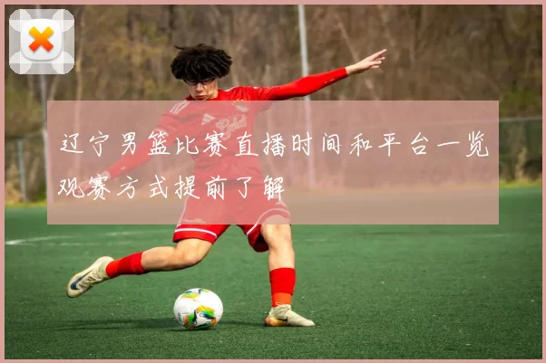 辽宁男篮比赛直播时间和平台一览观赛方式提前了解