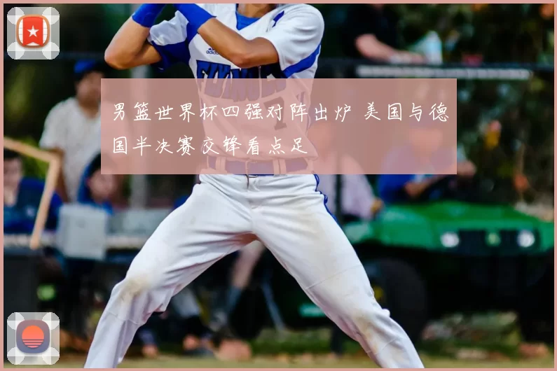 男篮世界杯四强对阵出炉 美国与德国半决赛交锋看点足
