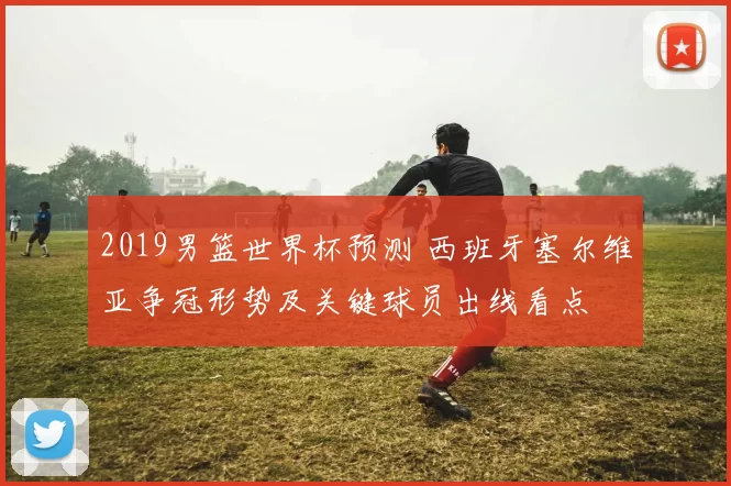 2019男篮世界杯预测 西班牙塞尔维亚争冠形势及关键球员出线看点