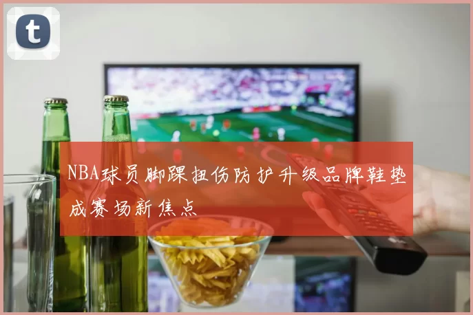 NBA球员脚踝扭伤防护升级品牌鞋垫成赛场新焦点