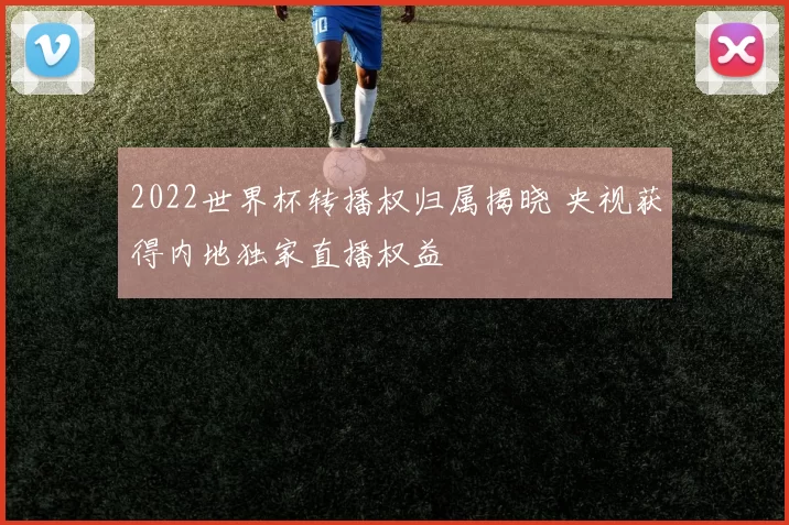 2022世界杯转播权归属揭晓 央视获得内地独家直播权益