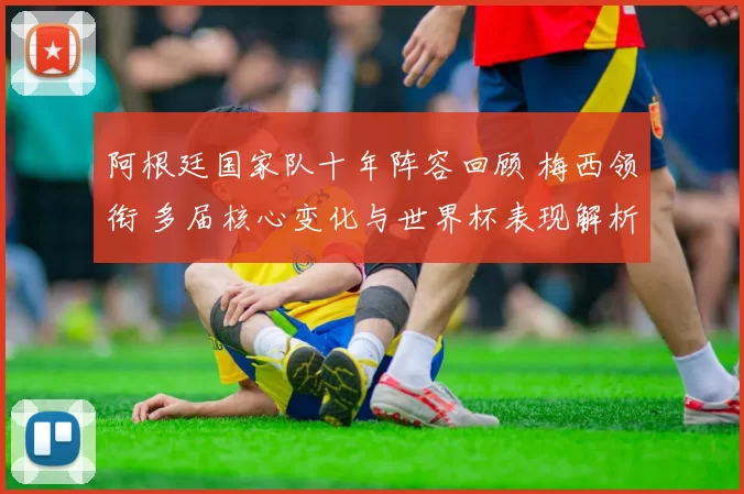 阿根廷国家队十年阵容回顾 梅西领衔 多届核心变化与世界杯表现解析