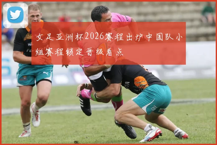 女足亚洲杯2026赛程出炉中国队小组赛程锁定晋级看点