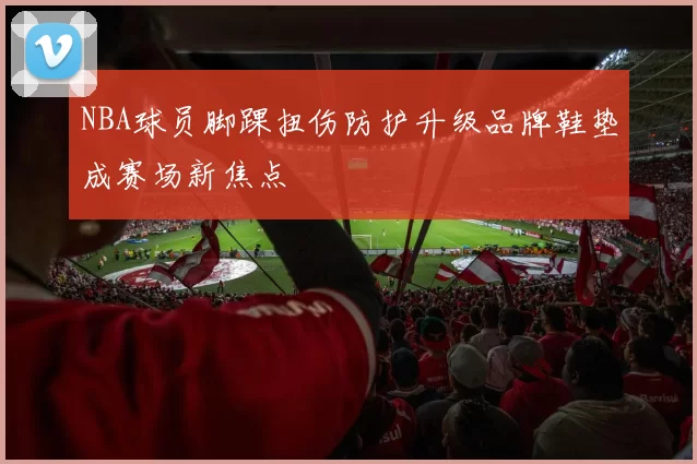 NBA球员脚踝扭伤防护升级品牌鞋垫成赛场新焦点