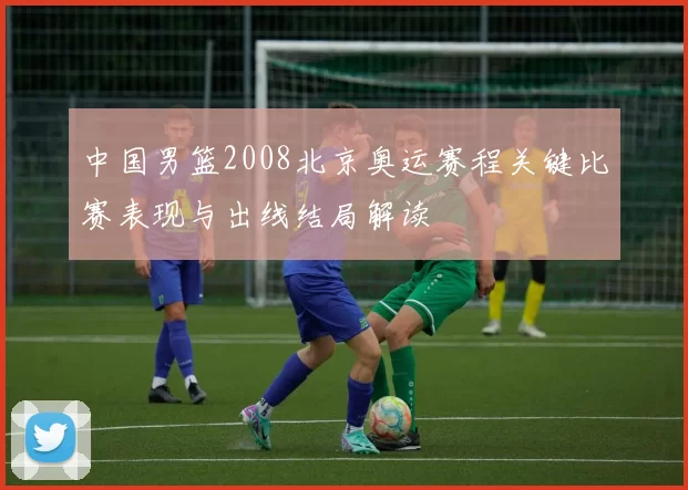 中国男篮2008北京奥运赛程关键比赛表现与出线结局解读