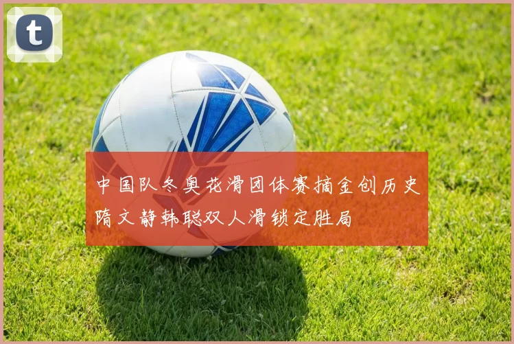 中国队冬奥花滑团体赛摘金创历史隋文静韩聪双人滑锁定胜局
