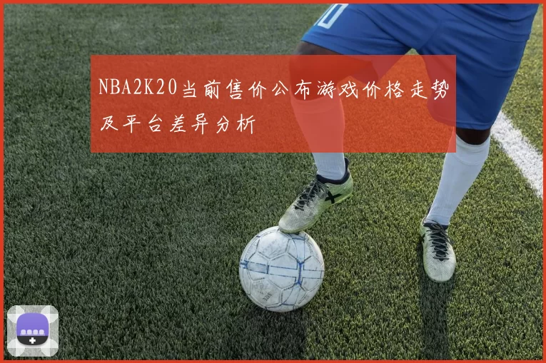 NBA2K20当前售价公布游戏价格走势及平台差异分析