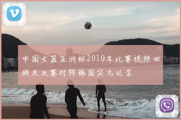 中国女篮亚洲杯2010年比赛视频回顾及决赛对阵韩国实况记录