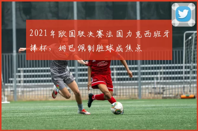 2021年欧国联决赛法国力克西班牙捧杯，姆巴佩制胜球成焦点