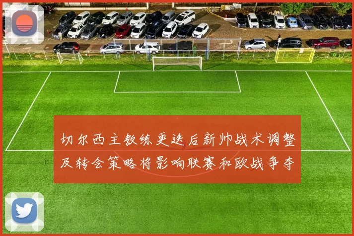切尔西主教练更迭后新帅战术调整及转会策略将影响联赛和欧战争夺