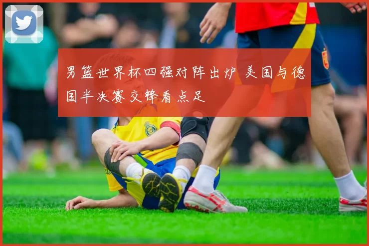 男篮世界杯四强对阵出炉 美国与德国半决赛交锋看点足