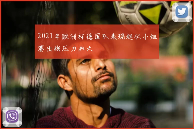 2021年欧洲杯德国队表现起伏小组赛出线压力加大