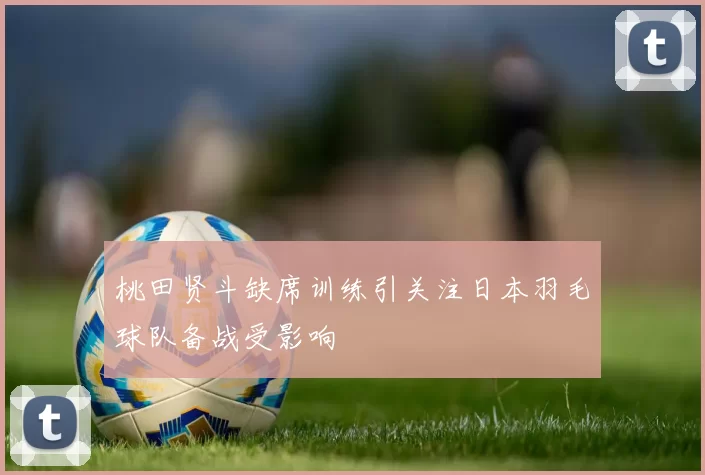 桃田贤斗缺席训练引关注日本羽毛球队备战受影响