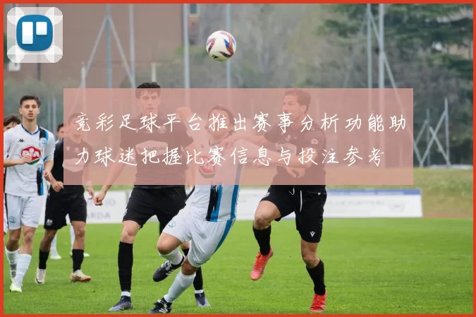 竞彩足球平台推出赛事分析功能助力球迷把握比赛信息与投注参考