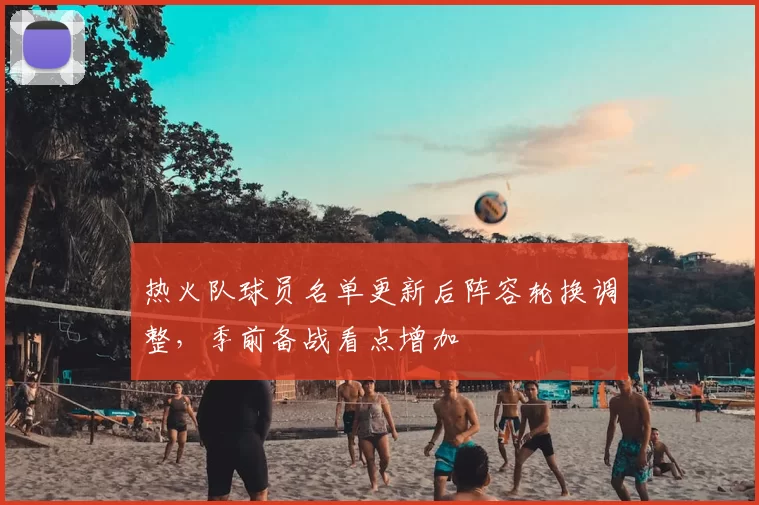 热火队球员名单更新后阵容轮换调整，季前备战看点增加