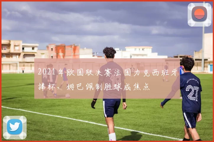 2021年欧国联决赛法国力克西班牙捧杯，姆巴佩制胜球成焦点