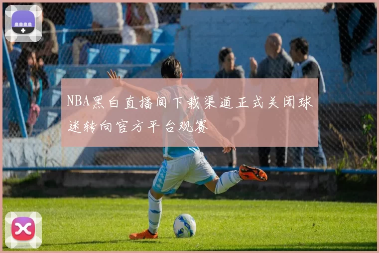 NBA黑白直播间下载渠道正式关闭球迷转向官方平台观赛