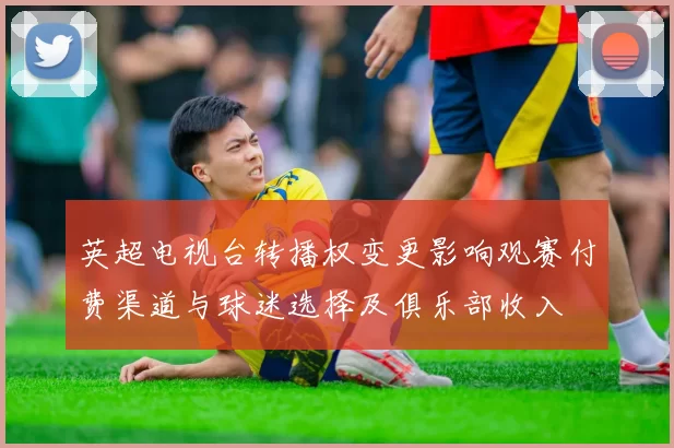 英超电视台转播权变更影响观赛付费渠道与球迷选择及俱乐部收入