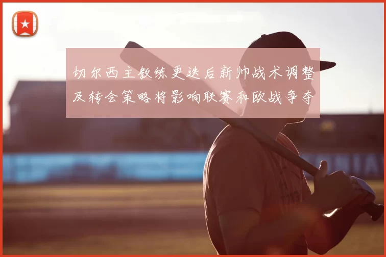 切尔西主教练更迭后新帅战术调整及转会策略将影响联赛和欧战争夺