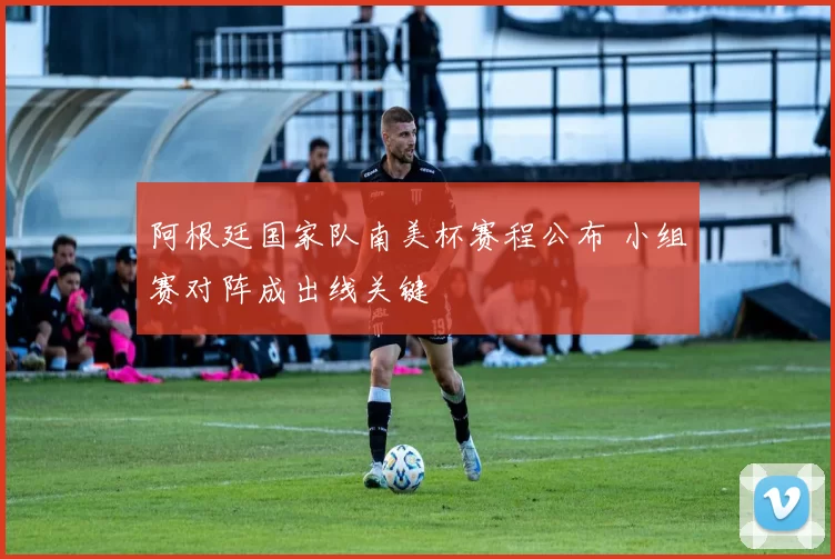 阿根廷国家队南美杯赛程公布 小组赛对阵成出线关键