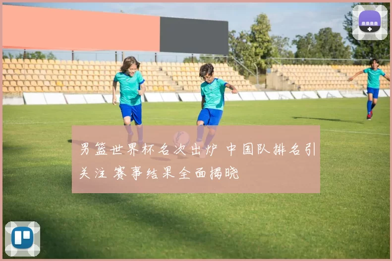 男篮世界杯名次出炉 中国队排名引关注 赛事结果全面揭晓
