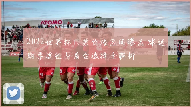 2022世界杯门票价格区间曝光 球迷购票途径与看台选择全解析