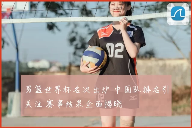 男篮世界杯名次出炉 中国队排名引关注 赛事结果全面揭晓