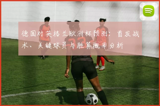 德国对英格兰欧洲杯预测:首发战术、关键球员与胜算概率分析