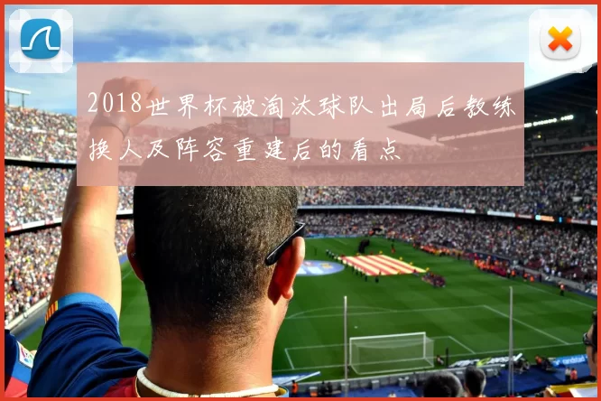 2018世界杯被淘汰球队出局后教练换人及阵容重建后的看点